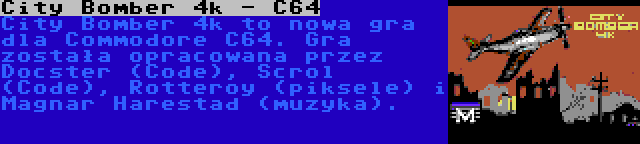 City Bomber 4k - C64 | City Bomber 4k to nowa gra dla Commodore C64. Gra została opracowana przez Docster (Code), Scrol (Code), Rotteroy (piksele) i Magnar Harestad (muzyka).