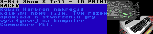 8-Bit Show & Tell - 10 PRINT RACER | Robin Harbron nakręcił kolejny nowy film. Tym razem opowiada o stworzeniu gry wyścigowej na komputer Commodore PET.