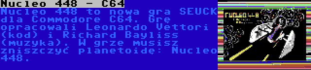 Nucleo 448 - C64 | Nucleo 448 to nowa gra SEUCK dla Commodore C64. Grę opracowali Leonardo Vettori (kod) i Richard Bayliss (muzyka). W grze musisz zniszczyć planetoidę: Nucleo 448.