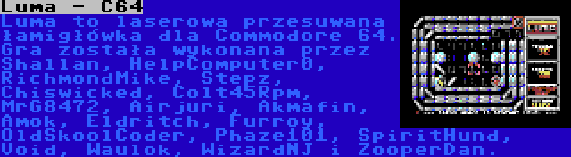 Luma - C64 | Luma to laserowa przesuwana łamigłówka dla Commodore 64. Gra została wykonana przez Shallan, HelpComputer0, RichmondMike, Stepz, Chiswicked, Colt45Rpm, MrG8472, Airjuri, Akmafin, Amok, Eldritch, Furroy, OldSkoolCoder, Phaze101, SpiritHund, Void, Waulok, WizardNJ i ZooperDan.