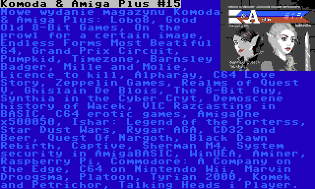 Komoda & Amiga Plus #15 | Nowe wydanie magazynu Komoda & Amiga Plus: Lobo8, Good Old 8-Bit Games, On the prowl for a certain image, Endless Forms Most Beatiful 64, Grand Prix Circuit, Pumpkid, Timezone, Barnsley Badger, Mille and Molie, Licence to kill, Alpharay, C64 Love Story, Zeppelin Games, Realms of Quest V, Ghislain De Blois, The 8-Bit Guy, Synthia in the Cyber Cryt, Demoscene history of Wacek, VIC Razcasting in BASIC, C64 erotic games, AmigaOne x500050, Ishar: Legend of the Forterss, Star Dust Wars, Rygar AGA, CD32 and Beer, Quest Of Nargoth, Black Dawn Rebirth, Captive, Sherman M4, System security in AmigaBASIC, WinUEA, Aminer, Raspberry Pi, Commodore: A Company on the Edge, C64 on Nintendo Wii, Marvin Droogsma, Platoon, Tyrian 2000, Komek and Petrichor, Talking Heads i Player.