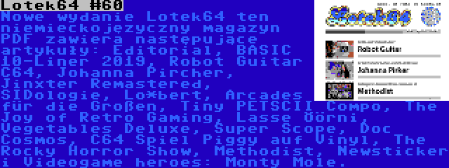 Lotek64 #60 | Nowe wydanie Lotek64 ten niemieckojęzyczny magazyn PDF zawiera następujące artykuły: Editorial, BASIC 10-Liner 2019, Robot Guitar C64, Johanna Pircher, Jinxter Remastered, SIDologie, Lo*bert, Arcades für die Großen, Tiny PETSCII Compo, The Joy of Retro Gaming, Lasse Öörni, Vegetables Deluxe, Super Scope, Doc Cosmos, C64 Spiel Piggy auf Vinyl, The Rocky Horror Show, Methodist, Newsticker i Videogame heroes: Monty Mole.