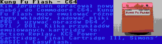 Kung Fu Flash - C64 | Kim Jørgensen opracował nowy nabój do Commodore C64. Kung Fu Flash może emulować różne typy wkładów, ładować pliki PRG i używać obrazów D64 / D71 / D81. Kilka przykładów emulowanych kartridży to: Action Replay, KCS Power Cartridge, Final Cartridge III, Simons' BASIC i EasyFlash.