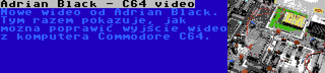 Adrian Black - C64 video | Nowe wideo od Adrian Black. Tym razem pokazuje, jak można poprawić wyjście wideo z komputera Commodore C64.