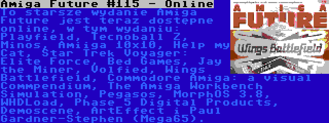 Amiga Future #115 - Online | To starsze wydanie Amiga Future jest teraz dostępne online, w tym wydaniu: Playfield, Tecnoball Z, Minos, Amiiga 10x10, Help my Cat, Star Trek Voyager: Elite Force, Bed Games, Jay the Miner, Volfied, Wings Battlefield, Commodore Amiga: a visual Commpendium, The Amiga Workbench Simulation, Pegasos, MorphOS 3.8, WHDLoad, Phase 5 Digital Products, Demoscene, ArtEffect i Paul Gardner-Stephen (Mega65).