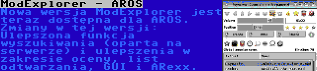 ModExplorer - AROS | Nowa wersja ModExplorer jest teraz dostępna dla AROS. Zmiany w tej wersji: Ulepszona funkcja wyszukiwania (oparta na serwerze) i ulepszenia w zakresie oceny, list odtwarzania, GUI i ARexx.