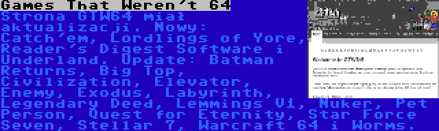 Games That Weren't 64 | Strona GTW64 miał aktualizacji. Nowy: Catch'em, Lordlings of Yore, Reader's Digest Software i Underland. Update: Batman Returns, Big Top, Civilization, Elevator, Enemy, Exodus, Labyrinth, Legendary Deed, Lemmings V1, Nuker, Pet Person, Quest for Eternity, Star Force Seven, Stellar 7, Warcraft 64 i Worms.