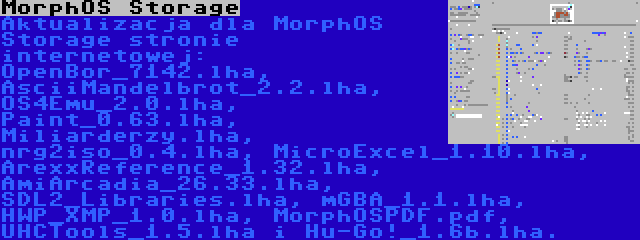 MorphOS Storage | Aktualizacja dla MorphOS Storage stronie internetowej: OpenBor_7142.lha, AsciiMandelbrot_2.2.lha, OS4Emu_2.0.lha, Paint_0.63.lha, Miliarderzy.lha, nrg2iso_0.4.lha, MicroExcel_1.10.lha, ArexxReference_1.32.lha, AmiArcadia_26.33.lha, SDL2_Libraries.lha, mGBA_1.1.lha, HWP_XMP_1.0.lha, MorphOSPDF.pdf, UHCTools_1.5.lha i Hu-Go!_1.6b.lha.