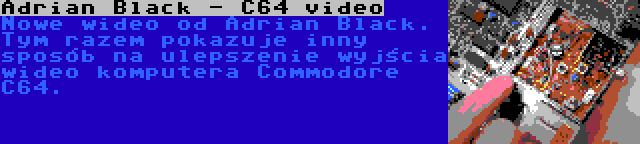 Adrian Black - C64 video | Nowe wideo od Adrian Black. Tym razem pokazuje inny sposób na ulepszenie wyjścia wideo komputera Commodore C64.