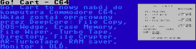 Go! Cart - C64 | Go! Cart to nowy nabój do komputera Commodore C64. Wkład został opracowany przez DeepCore: File Copy, DOS-Wedge, Erase Memory, File Wiper, Turbo Tape, Directory, File Crypter, AR-TurboTape, RAM saver, Monitor i OLD.