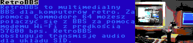 RetroBBS | RetroBBS to multimedialny BBS dla komputerów retro. Za pomocą Commodore 64 możesz połączyć się z BBS za pomocą modemu Wi-Fi z prędkością 57600 bps. RetroBBS obsługuje transmisję audio dla układu SID.