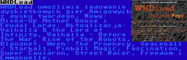 WHDLoad | WHDLoad umożliwia ładowanie dyskietkowych gier Amigowych z dysku twardego. Nowy: Mixed-Up Mother Goose i Feudal Lords. Aktualizacja: Valhalla & the Lord of Infinity, Valhalla - Before The War, Rise of the Robots, Bloodnet, Ween: The Prophecy, Spaceball / Starball, Pinball Magic, Fascination, Super Cauldron, Street Racer, Freedom i Emmanuelle.