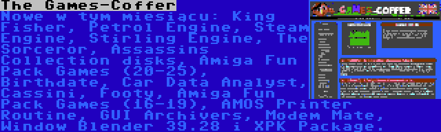 The Games-Coffer | Nowe w tym miesiącu: King Fisher, Petrol Engine, Steam Engine, Stirling Engine, The Sorceror, Assassins Collection disks, Amiga Fun Pack Games (20-25), Birthdate, Car Data Analyst, Cassini, Footy, Amiga Fun Pack Games (16-19), AMOS Printer Routine, GUI Archivers, Modem Mate, Window Blender 39.28 i XPK Package.