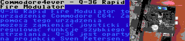 Commodore4ever - Q-36 Rapid Fire Modulator | Q-36 Rapid Fire Modulator to urządzenie Commodore C64. Za pomocą tego urządzenia możesz zamieniać joysticki i regulować funkcję szybkiego strzelania. Q-36 jest oparty na projekcie Sven Petersen.