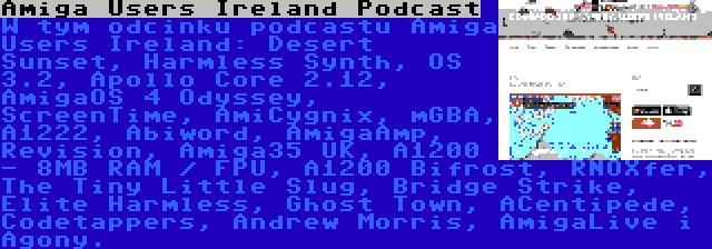 Amiga Users Ireland Podcast | W tym odcinku podcastu Amiga Users Ireland: Desert Sunset, Harmless Synth, OS 3.2, Apollo Core 2.12, AmigaOS 4 Odyssey, ScreenTime, AmiCygnix, mGBA, A1222, Abiword, AmigaAmp, Revision, Amiga35 UK, A1200 - 8MB RAM / FPU, A1200 Bifrost, RNOXfer, The Tiny Little Slug, Bridge Strike, Elite Harmless, Ghost Town, ACentipede, Codetappers, Andrew Morris, AmigaLive i Agony.