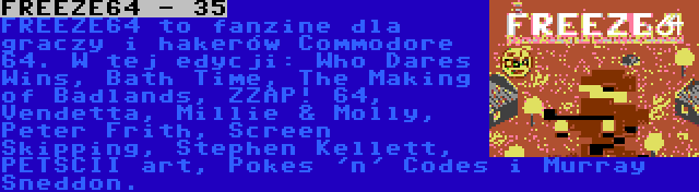 FREEZE64 - 35 | FREEZE64 to fanzine dla graczy i hakerów Commodore 64. W tej edycji: Who Dares Wins, Bath Time, The Making of Badlands, ZZAP! 64, Vendetta, Millie & Molly, Peter Frith, Screen Skipping, Stephen Kellett, PETSCII art, Pokes 'n' Codes i Murray Sneddon.