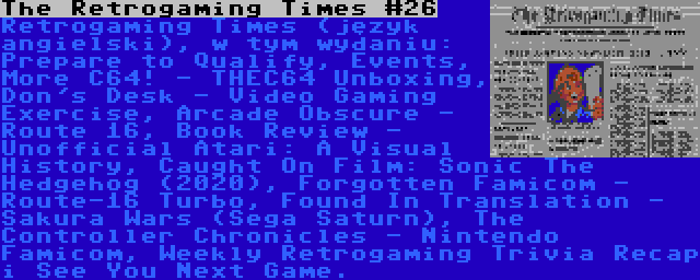 The Retrogaming Times #26 | Retrogaming Times (język angielski), w tym wydaniu: Prepare to Qualify, Events, More C64! - THEC64 Unboxing, Don's Desk - Video Gaming Exercise, Arcade Obscure - Route 16, Book Review - Unofficial Atari: A Visual History, Caught On Film: Sonic The Hedgehog (2020), Forgotten Famicom - Route-16 Turbo, Found In Translation - Sakura Wars (Sega Saturn), The Controller Chronicles - Nintendo Famicom, Weekly Retrogaming Trivia Recap i See You Next Game.