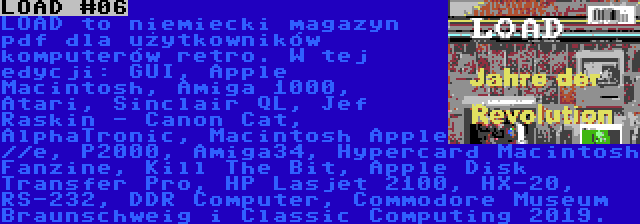 LOAD #06 | LOAD to niemiecki magazyn pdf dla użytkowników komputerów retro. W tej edycji: GUI, Apple Macintosh, Amiga 1000, Atari, Sinclair QL, Jef Raskin - Canon Cat, AlphaTronic, Macintosh Apple //e, P2000, Amiga34, Hypercard Macintosh Fanzine, Kill The Bit, Apple Disk Transfer Pro, HP Lasjet 2100, HX-20, RS-232, DDR Computer, Commodore Museum Braunschweig i Classic Computing 2019.