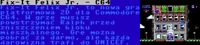 Fix-It Felix Jr. - C64 | Fix-It Felix Jr. to nowa gra platformowa 2D dla Commodore C64. W grze musisz powstrzymać Ralph przed zniszczeniem bloku mieszkalnego. Grę można pobrać za darmo, ale każda darowizna trafi do UNICEF.