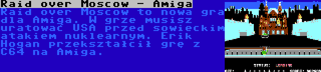 Raid over Moscow - Amiga | Raid over Moscow to nowa gra dla Amiga. W grze musisz uratować USA przed sowieckim atakiem nuklearnym. Erik Hogan przekształcił grę z C64 na Amiga.