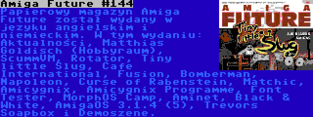 Amiga Future #144 | Papierowy magazyn Amiga Future został wydany w języku angielskim i niemieckim. W tym wydaniu: Aktualności, Matthias Goldisch (Hobbyraum), ScummVM, Rotator, Tiny little Slug, Cafe International, Fusion, Bomberman, Napoleon, Curse of Rabenstein, Matchic, Amicygnix, Amicygnix Programme, Font Tester, MorphOS Camp, Aminet, Black & White, AmigaOS 3.1.4 (5), Trevors Soapbox i Demoszene.