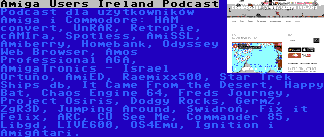 Amiga Users Ireland Podcast | Podcast dla użytkowników Amiga i Commodore: HAM convert, UnRAR, RetroPie, cAMIra, Spotless, AmiSSL, Amiberry, Homebank, Odyssey Web Browser, Amos Professional AGA, AmigaTronics - Israel Ortuño, AmiED, Raemixx500, Star Trek Ships db, It Came From the Desert, Happy Bat, Chaos Engine 64, Freds Journey, Project Osiris, Dodgy Rocks, GermZ, ZgR3D, Jumping Around, Świdroń, Fix it Felix, ARC, CU See Me, Commander 85, Libgd, LIVE600, OS4Emu, Ignition i AmigAtari.