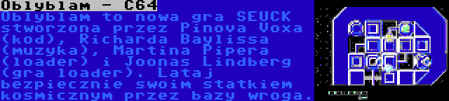 Oblyblam - C64 | Oblyblam to nowa gra SEUCK stworzona przez Pinova Voxa (kod), Richarda Baylissa (muzyka), Martina Pipera (loader) i Joonas Lindberg (gra loader). Lataj bezpiecznie swoim statkiem kosmicznym przez bazy wroga.