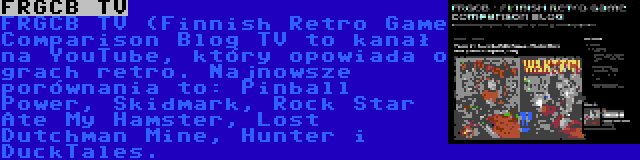 FRGCB TV | FRGCB TV (Finnish Retro Game Comparison Blog TV to kanał na YouTube, który opowiada o grach retro. Najnowsze porównania to: Pinball Power, Skidmark, Rock Star Ate My Hamster, Lost Dutchman Mine, Hunter i DuckTales.