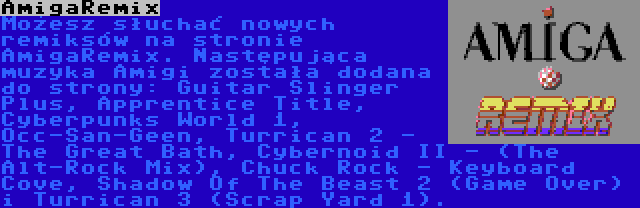 AmigaRemix | Możesz słuchać nowych remiksów na stronie AmigaRemix. Następująca muzyka Amigi została dodana do strony: Guitar Slinger Plus, Apprentice Title, Cyberpunks World 1, Occ-San-Geen, Turrican 2 - The Great Bath, Cybernoid II - (The Alt-Rock Mix), Chuck Rock - Keyboard Cove, Shadow Of The Beast 2 (Game Over) i Turrican 3 (Scrap Yard 1).