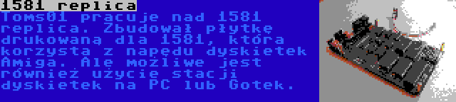 1581 replica | Toms01 pracuje nad 1581 replica. Zbudował płytkę drukowaną dla 1581, która korzysta z napędu dyskietek Amiga. Ale możliwe jest również użycie stacji dyskietek na PC lub Gotek.