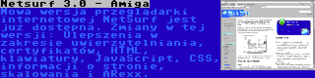 Netsurf 3.0 - Amiga | Nowa wersja przeglądarki internetowej NetSurf jest już dostępna. Zmiany w tej wersji: Ulepszenia w zakresie uwierzytelniania, certyfikatów, HTML, klawiatury, JavaScript, CSS, informacji o stronie, skalowania i ARexx.