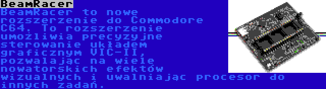 BeamRacer | BeamRacer to nowe rozszerzenie do Commodore C64. To rozszerzenie umożliwia precyzyjne sterowanie układem graficznym VIC-II, pozwalając na wiele nowatorskich efektów wizualnych i uwalniając procesor do innych zadań.