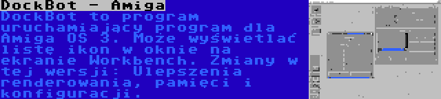 DockBot - Amiga | DockBot to program uruchamiający program dla Amiga OS 3. Może wyświetlać listę ikon w oknie na ekranie Workbench. Zmiany w tej wersji: Ulepszenia renderowania, pamięci i konfiguracji.