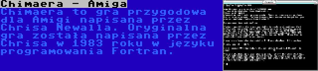 Chimaera - Amiga | Chimaera to gra przygodowa dla Amigi napisana przez Chrisa Newalla. Oryginalna gra została napisana przez Chrisa w 1983 roku w języku programowania Fortran.