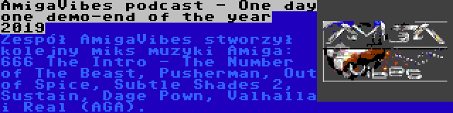 AmigaVibes podcast - One day one demo-end of the year 2019 | Zespół AmigaVibes stworzył kolejny miks muzyki Amiga: 666 The Intro - The Number of The Beast, Pusherman, Out of Spice, Subtle Shades 2, Sustain, Dage Pown, Valhalla i Real (AGA).