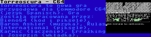 Torreoscura - C64 | Torreoscura to nowa gra przygodowa dla Commodore C64 (język Spanisch). Gra została opracowana przez: Bieno64 (kod i piksele), Baron Ashler (muzyka), Rulas International (piksele), Karmic (łączenie), Errazking i Josepzin (wkładka).