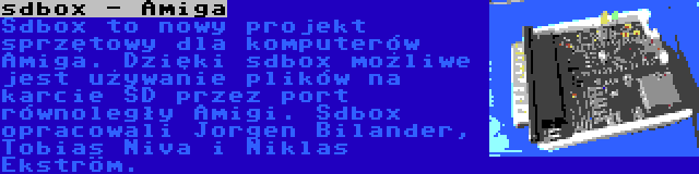 sdbox - Amiga | Sdbox to nowy projekt sprzętowy dla komputerów Amiga. Dzięki sdbox możliwe jest używanie plików na karcie SD przez port równoległy Amigi. Sdbox opracowali Jorgen Bilander, Tobias Niva i Niklas Ekström.