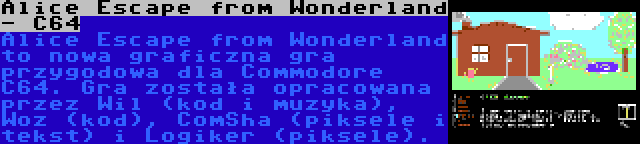 Alice Escape from Wonderland - C64 | Alice Escape from Wonderland to nowa graficzna gra przygodowa dla Commodore C64. Gra została opracowana przez Wil (kod i muzyka), Woz (kod), ComSha (piksele i tekst) i Logiker (piksele).