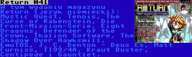 Return #41 | W tym wydaniu magazynu Return (język niemiecki): Mystic Quest, Tennis, The Curse of Rabenstein, Die Front-Mission-Serie, Eight Dragons, Defender of the Crown, Thalion Software, The Shadow Over Hawksmill, EmuTOS, J. C. Denton - Deus Ex, Matt Furniss, TI99/4A, Kraut Buster, Centipede i Gauntlet.