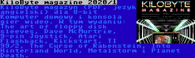 KiloByte magazine 2020/1 | KiloByte magazyn (PDF, język angielski) dla 8-bit Komputer domowy i konsola gier wideo. W tym wydaniu: The art of floppy disk sleeves, Dave McMurtrie, 9-pin Joystick, Atari Flashback, Kickstart, TI 99/2, The Curse of Rabenstein, Into Hinterland World, Metalstorm i Planet Death.