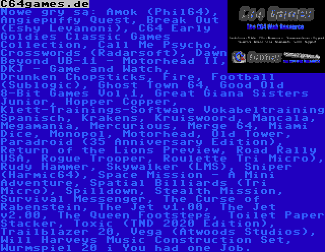 C64games.de | Nowe gry są: Amok (Phil64), Angiepuffy Quest, Break Out (Eshy Levanoni), C64 Early Goldies Classic Games Collection, Call Me Psycho, Crosswords (Radarsoft), Dawn Beyond UB-11 - Motorhead II, DKJ - Game and Watch, Drunken Chopsticks, Fire, Football (Sublogic), Ghost Town 64, Good Old 8-Bit Games Vol.1, Great Giana Sisters Junior, Hopper Copper, Klett-Trainings-Software Vokabeltraining Spanisch, Krakens, Kruiswoord, Mancala, Megamania, Mercurious, Merge 64, Miami Dice, Monopol, Motorhead, Old Tower, Paradroid (35 Anniversary Edition), Return of the Lions Preview, Road Rally USA, Rogue Trooper, Roulette Tri Micro), Rudy Hammer, Skywalker (LMS), Sniper (Harmic64), Space Mission - A Mini Adventure, Spatial Billiards (Tri Micro), Spilldown, Stealth Mission, Survival Messenger, The Curse of Rabenstein, The Jet v1.00, The Jet v2.00, The Queen Footsteps, Toilet Paper Stacker, Toxic (TND 2020 Edition), Trailblazer 20, Vega (Atwoods Studios), Will Harveys Music Construction Set, Wurmspiel 20 i You had one Job.