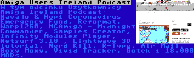 Amiga Users Ireland Podcast | W tym odcinku Użytkownicy Amiga Ireland Podcast: Navajo & Hopi Coronavirus Emergency Fund, Reformat, Warp1260, MCAmiga - Midnight Commander, Samples Creator, Infinity Modules Player, Netsurf 3.10 , Lightwave 3D tutorial, Nerd Kill, R-Type, Air Mail, Boxy Moxy, Vivid Tracker, Gotek i 18.000 MODs.