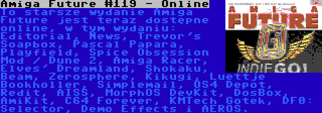 Amiga Future #119 - Online | To starsze wydanie Amiga Future jest teraz dostępne online, w tym wydaniu: Editorial, News, Trevor's Soapbox, Pascal Papara, Playfield, Spice Obsession Mod / Dune 2, Amiga Racer, Elves' Dreamland, Shokaku, Beam, Zerosphere, Kikugi, Luettje Bookholler, Simplemail, OS4 Depot, Redit, AISS, MorphOS DevKit, DosBox, AmiKit, C64 Forever, KMTech Gotek, DF0: Selector, Demo Effects i AEROS.