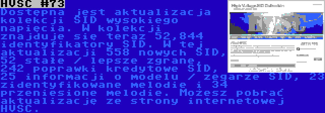 HVSC #73 | Dostępna jest aktualizacja kolekcji SID wysokiego napięcia. W kolekcji znajduje się teraz 52,844 identyfikatory SID. W tej aktualizacji 558 nowych SID, 52 stałe / lepsze zgrane, 242 poprawki kredytowe SID, 25 informacji o modelu / zegarze SID, 23 zidentyfikowane melodie i 34 przeniesione melodie. Możesz pobrać aktualizację ze strony internetowej HVSC.