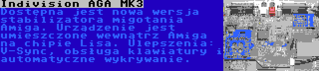 Indivision AGA MK3 | Dostępna jest nowa wersja stabilizatora migotania Amiga. Urządzenie jest umieszczone wewnątrz Amiga na chipie Lisa. Ulepszenia: V-Sync, obsługa klawiatury i automatyczne wykrywanie.