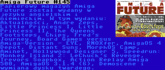 Amiga Future #145 | Papierowy magazyn Amiga Future został wydany w języku angielskim i niemieckim. W tym wydaniu: Aktualności, Andre Zeps, Little Princess I, Little Princess II, The Queens Footsteps, Chips, Fred's Journey, Board Games versus Amiga-Version - EYE, RNOXfer, AmigaOS 4 Depot, Distant Suns, MorphOS Camp, Aminet, Hollywood Designer 5, Speedrun: Monkey Island 2: LeChuck's Revenge, Trevors Soapbox, Action Replay Amiga 500, AmigaOS 3.1.4 (6), Demoscene i wymiana dysku twardego.