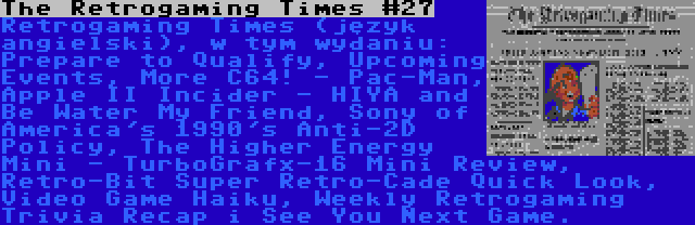 The Retrogaming Times #27 | Retrogaming Times (język angielski), w tym wydaniu: Prepare to Qualify, Upcoming Events, More C64! - Pac-Man, Apple II Incider - HIYA and Be Water My Friend, Sony of America's 1990's Anti-2D Policy, The Higher Energy Mini - TurboGrafx-16 Mini Review,  Retro-Bit Super Retro-Cade Quick Look, Video Game Haiku, Weekly Retrogaming Trivia Recap i See You Next Game.