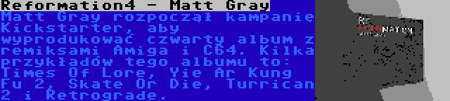 Reformation4 - Matt Gray | Matt Gray rozpoczął kampanię Kickstarter, aby wyprodukować czwarty album z remiksami Amiga i C64. Kilka przykładów tego albumu to: Times Of Lore, Yie Ar Kung Fu 2, Skate Or Die, Turrican 2 i Retrograde.