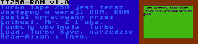 TT250-ROM v1.0 | Turbo Tape 250 jest teraz dostępny w wersji ROM. ROM został opracowany przez Enthusi, Mr. Z i uka. Funkcje obejmują: Turbo Load, Turbo Save, narzędzie Head-Align i Info.