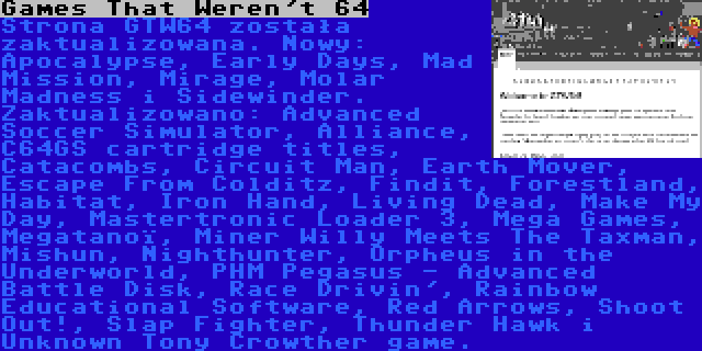 Games That Weren't 64 | Strona GTW64 została zaktualizowana. Nowy: Apocalypse, Early Days, Mad Mission, Mirage, Molar Madness i Sidewinder. Zaktualizowano: Advanced Soccer Simulator, Alliance, C64GS cartridge titles, Catacombs, Circuit Man, Earth Mover, Escape From Colditz, Findit, Forestland, Habitat, Iron Hand, Living Dead, Make My Day, Mastertronic Loader 3, Mega Games, Megatanoï, Miner Willy Meets The Taxman, Mishun, Nighthunter, Orpheus in the Underworld, PHM Pegasus - Advanced Battle Disk, Race Drivin', Rainbow Educational Software, Red Arrows, Shoot Out!, Slap Fighter, Thunder Hawk i Unknown Tony Crowther game.